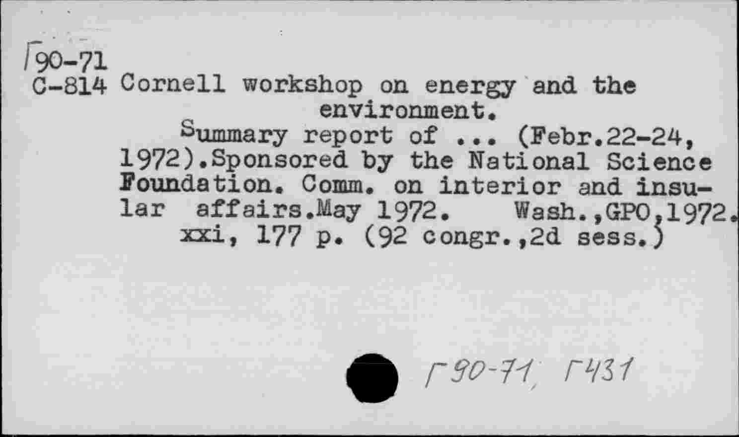 ﻿/90-71
G-814 Cornell workshop on energy and the environment.
Summary report of ... (Febr.22-24, 1972).Sponsored by the National Science Foundation. Comm, on interior and insular affairs.May 1972. Wash.,GPO.1972 xxi, 177 p. (92 congr.,2d sess.;
